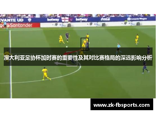 澳大利亚足协杯加时赛的重要性及其对比赛格局的深远影响分析 澳大利亚足协杯加时赛的重要性及其对比赛格局的深远影响分析