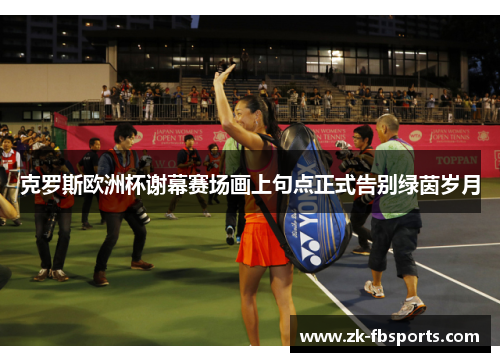 克罗斯欧洲杯谢幕赛场画上句点正式告别绿茵岁月