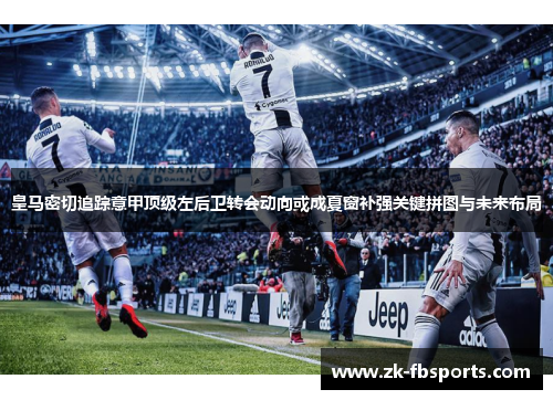 皇马密切追踪意甲顶级左后卫转会动向或成夏窗补强关键拼图与未来布局