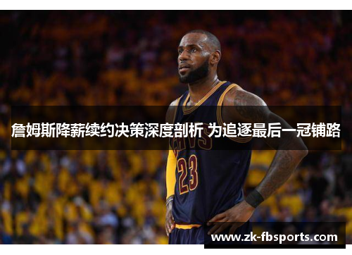 詹姆斯降薪续约决策深度剖析 为追逐最后一冠铺路