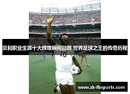 贝利职业生涯十大辉煌瞬间回顾 世界足球之王的传奇历程