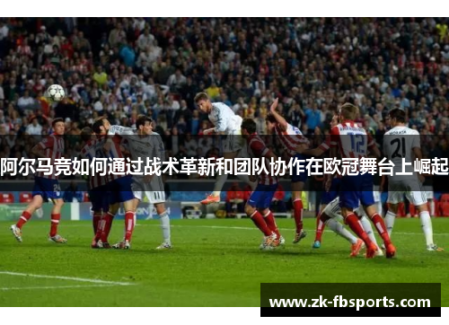 阿尔马竞如何通过战术革新和团队协作在欧冠舞台上崛起 阿尔马竞如何通过战术革新和团队协作在欧冠舞台上崛起